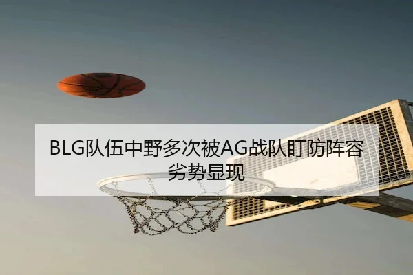 BLG队伍中野多次被AG战队盯防阵容劣势显现